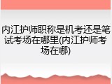 内江护师职称是机考还是笔试考场在哪里(内江护师考场在哪)