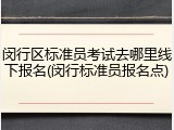 闵行区标准员考试去哪里线下报名(闵行标准员报名点)