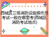 西城区三级消防设施操作员考试一般在哪里考(西城区消防考试地点)