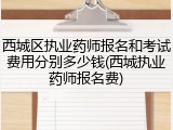 西城区执业药师报名和考试费用分别多少钱(西城执业药师报名费)