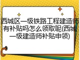 西城区一级铁路工程建造师有补贴吗怎么领取呢(西城一级建造师补贴申领)