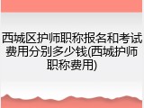 西城区护师职称报名和考试费用分别多少钱(西城护师职称费用)