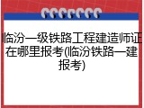 临汾一级铁路工程建造师证在哪里报考(临汾铁路一建报考)