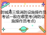 防城港三级消防设施操作员考试一般在哪里考(消防设施操作员考点)