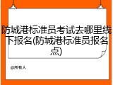 防城港标准员考试去哪里线下报名(防城港标准员报名点)