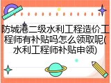 防城港二级水利工程造价工程师有补贴吗怎么领取呢(水利工程师补贴申领)