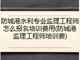 防城港水利专业监理工程师怎么报名培训费用(防城港监理工程师培训费)