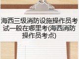 海西三级消防设施操作员考试一般在哪里考(海西消防操作员考点)