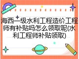 海西一级水利工程造价工程师有补贴吗怎么领取呢(水利工程师补贴领取)