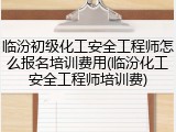 临汾初级化工安全工程师怎么报名培训费用(临汾化工安全工程师培训费)