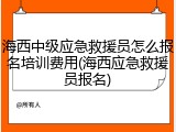 海西中级应急救援员怎么报名培训费用(海西应急救援员报名)