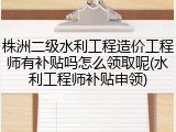株洲二级水利工程造价工程师有补贴吗怎么领取呢(水利工程师补贴申领)