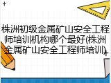 株洲初级金属矿山安全工程师培训机构哪个最好(株洲金属矿山安全工程师培训)