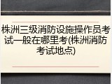 株洲三级消防设施操作员考试一般在哪里考(株洲消防考试地点)