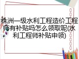 株洲一级水利工程造价工程师有补贴吗怎么领取呢(水利工程师补贴申领)