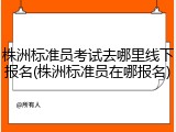 株洲标准员考试去哪里线下报名(株洲标准员在哪报名)
