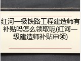 红河一级铁路工程建造师有补贴吗怎么领取呢(红河一级建造师补贴申领)
