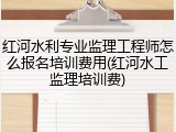 红河水利专业监理工程师怎么报名培训费用(红河水工监理培训费)