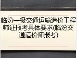 临汾一级交通运输造价工程师证报考具体要求(临汾交通造价师报考)