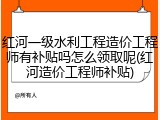 红河一级水利工程造价工程师有补贴吗怎么领取呢(红河造价工程师补贴)