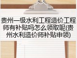 贵州一级水利工程造价工程师有补贴吗怎么领取呢(贵州水利造价师补贴申领)