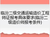 临汾二级交通运输造价工程师证报考具体要求(临汾二级造价师报考条件)