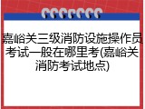 嘉峪关三级消防设施操作员考试一般在哪里考(嘉峪关消防考试地点)