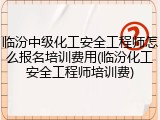 临汾中级化工安全工程师怎么报名培训费用(临汾化工安全工程师培训费)