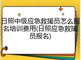 日照中级应急救援员怎么报名培训费用(日照应急救援员报名)