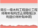 商丘一级水利工程造价工程师有补贴吗怎么领取呢(水利造价师补贴申领)