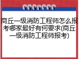 商丘一级消防工程师怎么报考哪家最好有何要求(商丘一级消防工程师报考)