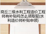 商丘二级水利工程造价工程师有补贴吗怎么领取呢(水利造价师补贴申领)
