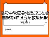 临汾中级应急救援员证在哪里报考(临汾应急救援员报考点)