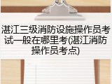 湛江三级消防设施操作员考试一般在哪里考(湛江消防操作员考点)