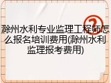 滁州水利专业监理工程师怎么报名培训费用(滁州水利监理报考费用)