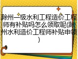 滁州一级水利工程造价工程师有补贴吗怎么领取呢(滁州水利造价工程师补贴申领)