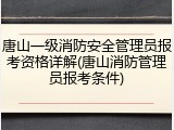 唐山一级消防安全管理员报考资格详解(唐山消防管理员报考条件)