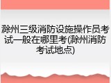 滁州三级消防设施操作员考试一般在哪里考(滁州消防考试地点)