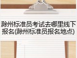 滁州标准员考试去哪里线下报名(滁州标准员报名地点)