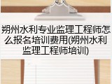 朔州水利专业监理工程师怎么报名培训费用(朔州水利监理工程师培训)