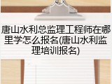 唐山水利总监理工程师在哪里学怎么报名(唐山水利监理培训报名)