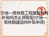 宁波一级铁路工程建造师有补贴吗怎么领取呢(宁波一级铁路建造师补贴申领)