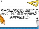 葫芦岛三级消防设施操作员考试一般在哪里考(葫芦岛消防考试地点)