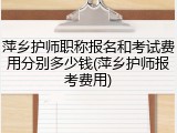 萍乡护师职称报名和考试费用分别多少钱(萍乡护师报考费用)