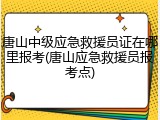 唐山中级应急救援员证在哪里报考(唐山应急救援员报考点)