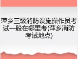 萍乡三级消防设施操作员考试一般在哪里考(萍乡消防考试地点)