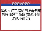 萍乡交通工程检测师考到证后好找好工作吗(萍乡检测师就业前景)