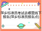 萍乡标准员考试去哪里线下报名(萍乡标准员报名点)