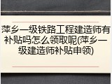 萍乡一级铁路工程建造师有补贴吗怎么领取呢(萍乡一级建造师补贴申领)
