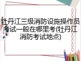 牡丹江三级消防设施操作员考试一般在哪里考(牡丹江消防考试地点)